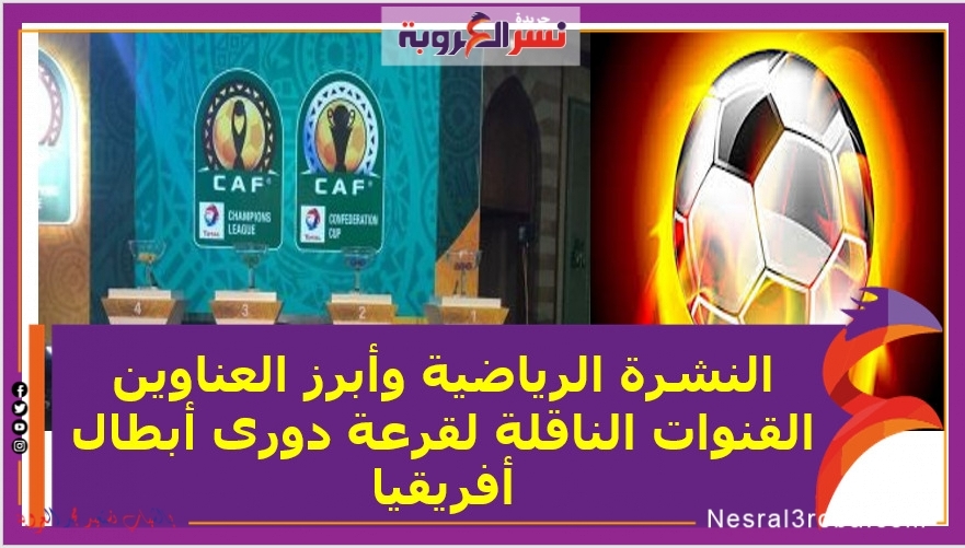 النشرة الرياضية وأبرز العناوين ..القنوات الناقلة لقرعة دورى أبطال أفريقيا
