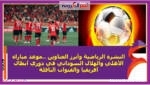 النشرة الرياضية وأبرز العناوين ..موعد مباراة الأهلي والهلال السوداني في دوري أبطال أفريقيا والقنوات الناقلة