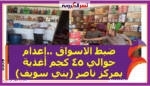 ضبط الاسواق ..إعدام حوالي ٤٥ كجم أغذية بمركز ناصر (بني سويف)