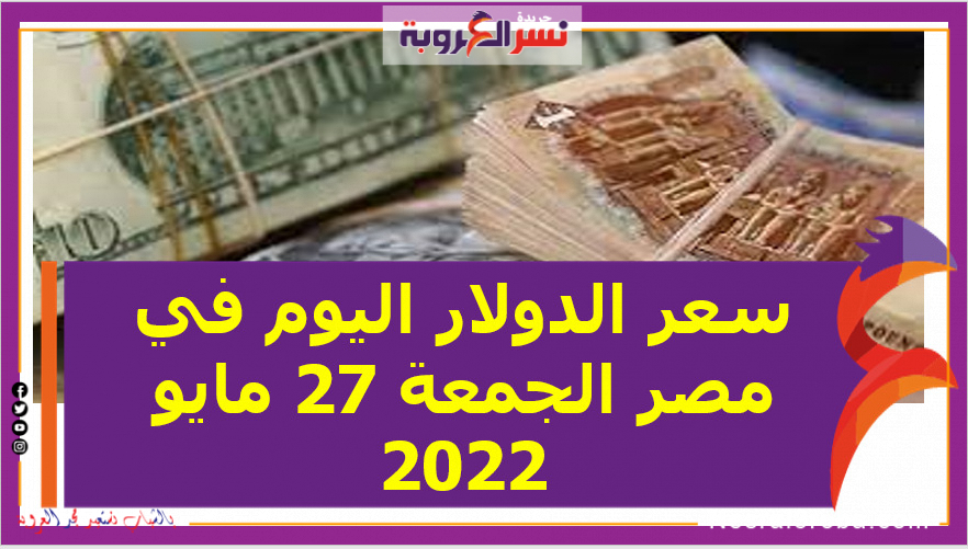 سعر الدولار اليوم في مصر الجمعة 27 مايو 2022.. لدى البنك المركزي و البنوك الحكومية والخاصة