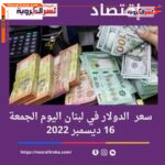 سعر الدولار اليوم في لبنان الجمعة 16 ديسمبر 2022.. الليرة خلال التداول