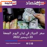 سعر صرف الدولار اليوم في لبنان الجمعة 23 ديسمبر 2022.. الليرو ترتفع