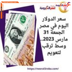 سعر الدولار اليوم في مصر الجمعة 31 مارس 2023.. وسط ترقب لتعويم