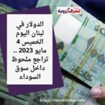 الدولار في لبنان اليوم الخميس 4 مايو 2023 .. تراجع ملحوظ داخل سوق السوداء