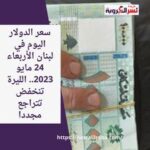 سعر الدولار اليوم في لبنان الأربعاء 24 مايو 2023.. الليرة تنخفض تتراجع مجددا