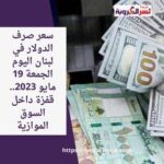 سعر صرف الدولار في لبنان اليوم الجمعة 19 مايو 2023.. قفزة داخل السوق الموازية