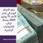 سعر الدولار اليوم في لبنان الأحد 11 يونيو 2023..وسط ترقب الانتخابات الرئاسية