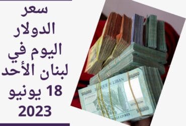 سعر الدولار اليوم في لبنان الأحد 18 يونيو 2023.. وسط قفزة للتضخم ليسجل 350%