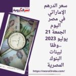 سعر الدرهم الإماراتي في مصر اليوم الجمعة 21 يوليو 2023 ..وفقا لبيانات البنوك المصرية