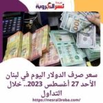 سعر صرف الدولار اليوم في لبنان الأحد 27 أغسطس 2023.. خلال التداول