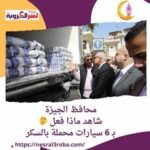 محافظ الجيزة ..شاهد ماذا فعل بـ 6 سيارات محملة بالسكر