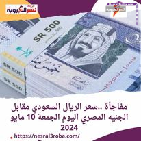 مفاجأة ..سعر الريال السعودي مقابل الجنيه المصري اليوم الجمعة 10 مايو 2024