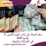 سعر الدولار في لبنان اليوم الإثنين 17 يونيو 2024.. في الشركات والبنوك