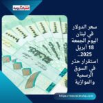 سعر الدولار في لبنان اليوم الجمعة 18 أبريل 2025.. استقرار حذر في السوق الرسمية والموازية