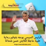 الرئيس السيسي يوجه بتوفير رعاية طبية عاجلة للكابتن حسن شحاتة