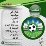 عُمان في مواجهة المغرب.. جدول مباريات اليوم الجمعة 5 ديسمبر 2025 والقنوات الناقلة